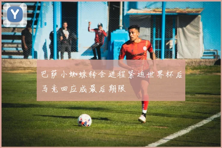 巴萨小蜘蛛转会进程紧迫世界杯后马竞回应成最后期限