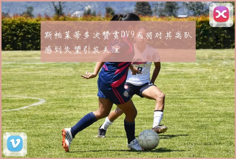 斯帕莱蒂多次赞赏DV9或将对其离队感到失望引发关注