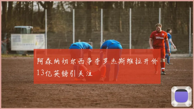阿森纳切尔西争夺罗杰斯维拉开价13亿英镑引关注