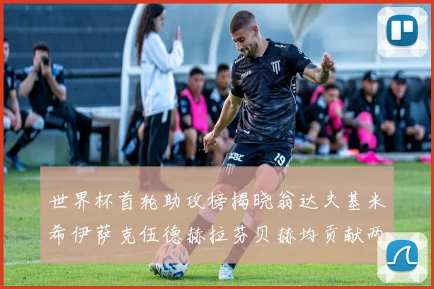 世界杯首轮助攻榜揭晓翁达夫基米希伊萨克伍德赫拉芬贝赫均贡献两次助攻