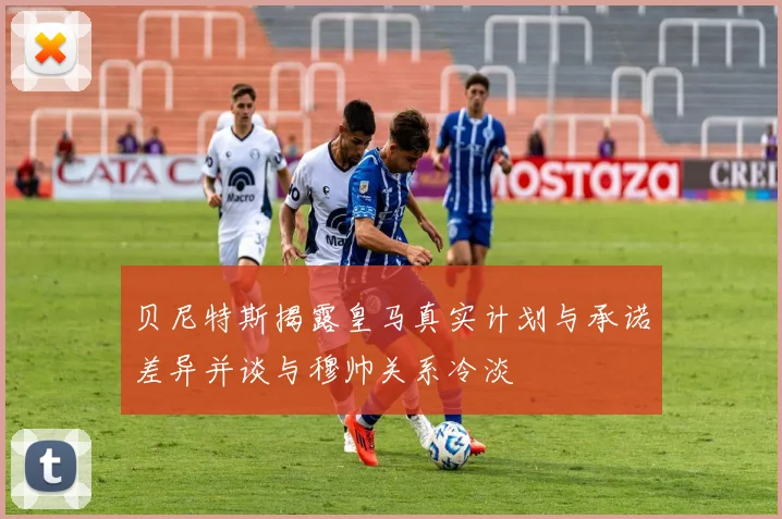 贝尼特斯揭露皇马真实计划与承诺差异并谈与穆帅关系冷淡