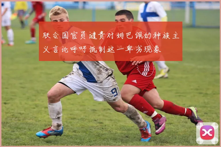 联合国官员谴责对姆巴佩的种族主义言论呼吁抵制这一卑劣现象