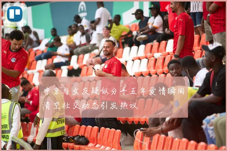 申京与女友疑似分手五年爱情瞬间清空社交动态引发热议