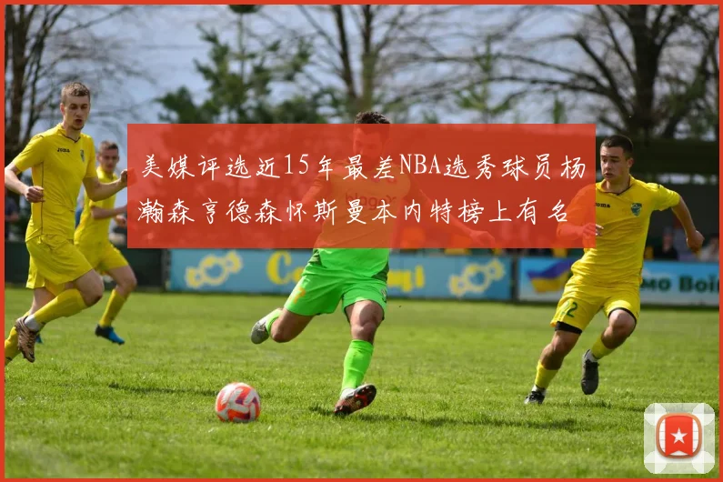 美媒评选近15年最差NBA选秀球员杨瀚森亨德森怀斯曼本内特榜上有名