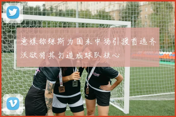意媒称琼斯为国米中场引援首选齐沃欲将其打造成球队核心